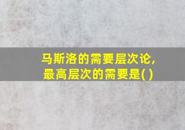 马斯洛的需要层次论,最高层次的需要是( )